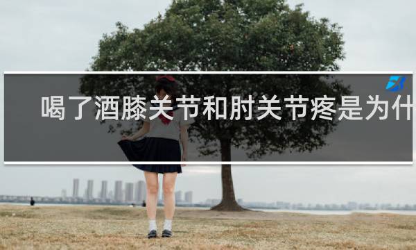 喝了酒膝关节和肘关节疼是为什么