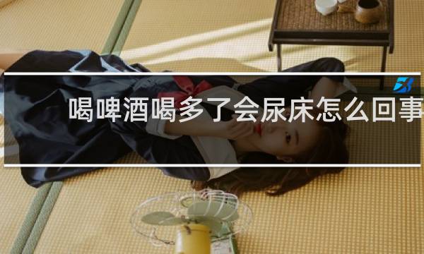 喝啤酒喝多了会尿床怎么回事
