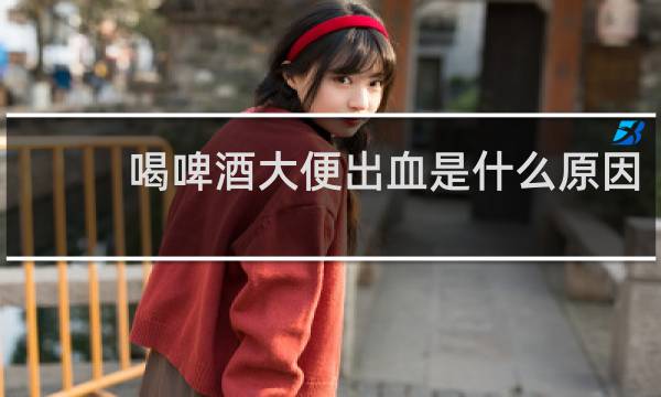 喝啤酒大便出血是什么原因