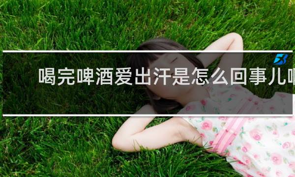 喝完啤酒爱出汗是怎么回事儿啊