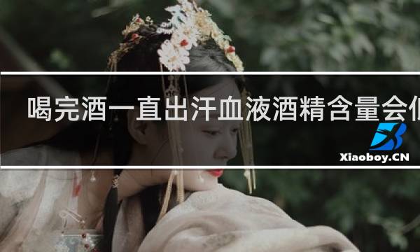 喝完酒一直出汗血液酒精含量会低吗