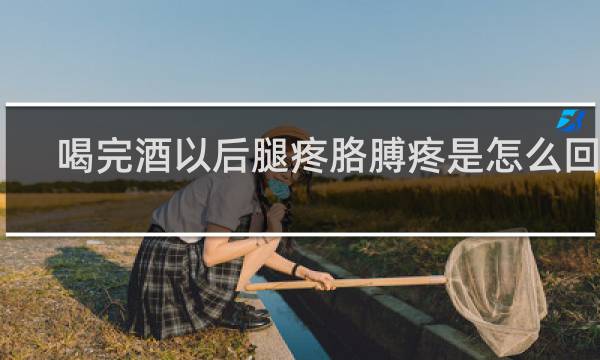 喝完酒以后腿疼胳膊疼是怎么回事