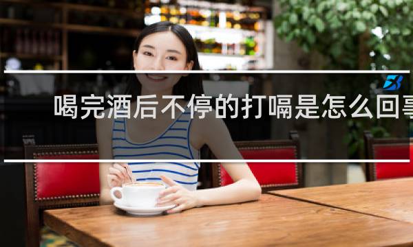 喝完酒后不停的打嗝是怎么回事
