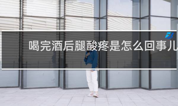 喝完酒后腿酸疼是怎么回事儿