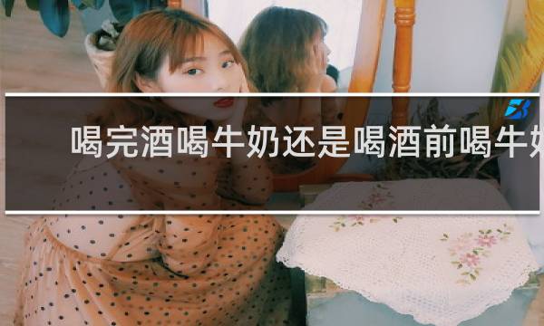 喝完酒喝牛奶还是喝酒前喝牛奶