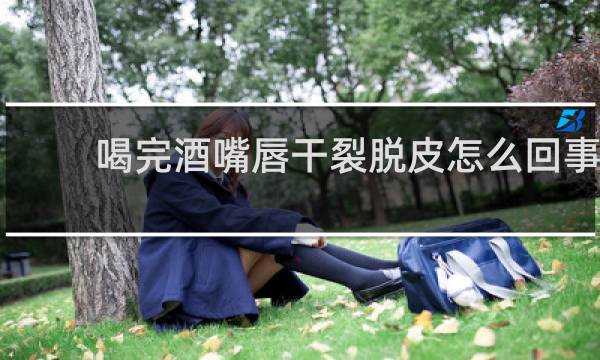 喝完酒嘴唇干裂脱皮怎么回事