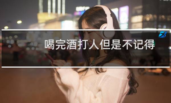 喝完酒打人但是不记得