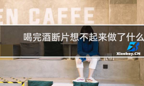 喝完酒断片想不起来做了什么