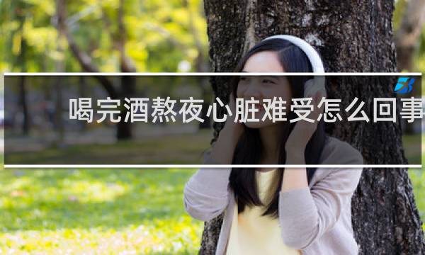 喝完酒熬夜心脏难受怎么回事