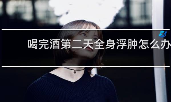 喝完酒第二天全身浮肿怎么办