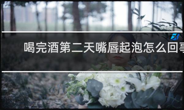 喝完酒第二天嘴唇起泡怎么回事