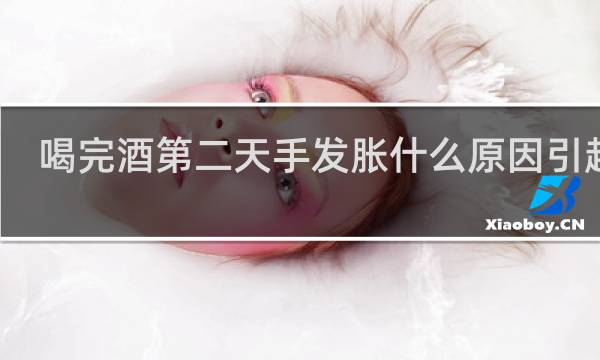 喝完酒第二天手发胀什么原因引起的
