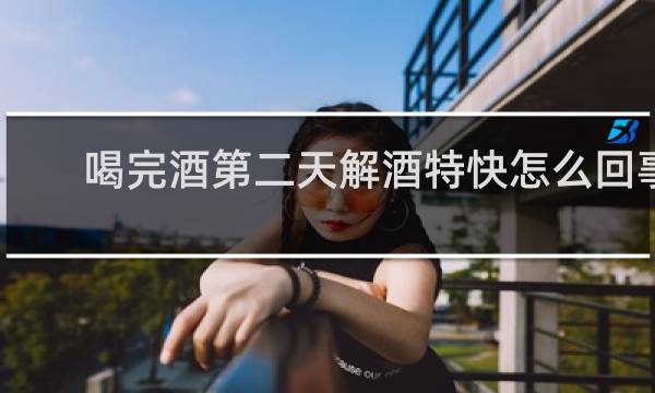 喝完酒第二天解酒特快怎么回事