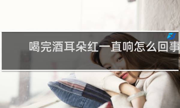 喝完酒耳朵红一直响怎么回事