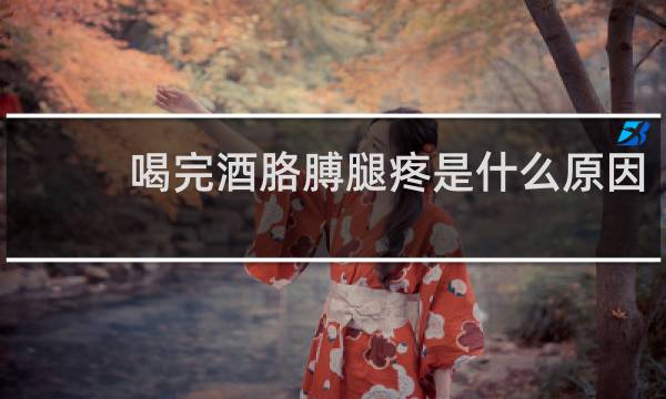 喝完酒胳膊腿疼是什么原因