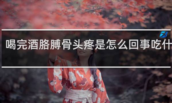 喝完酒胳膊骨头疼是怎么回事吃什么药