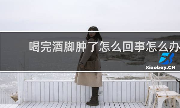 喝完酒脚肿了怎么回事怎么办