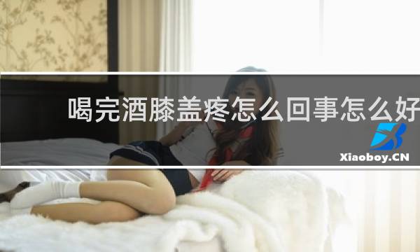 喝完酒膝盖疼怎么回事怎么好