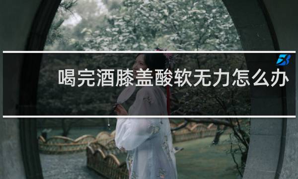 喝完酒膝盖酸软无力怎么办