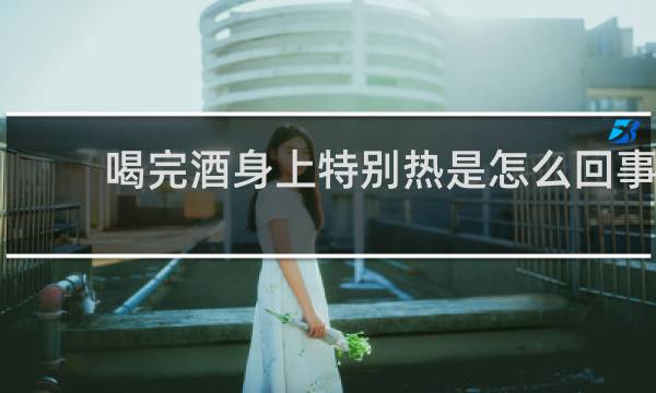 喝完酒身上特别热是怎么回事