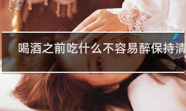 喝酒之前吃什么不容易醉保持清醒?