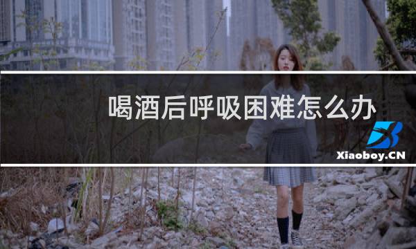 喝酒后呼吸困难怎么办
