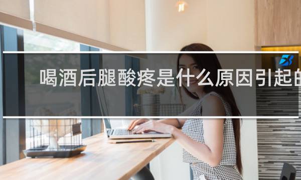 喝酒后腿酸疼是什么原因引起的