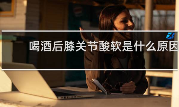 喝酒后膝关节酸软是什么原因