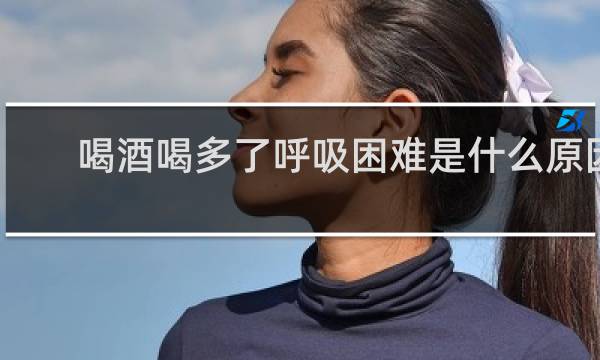 喝酒喝多了呼吸困难是什么原因