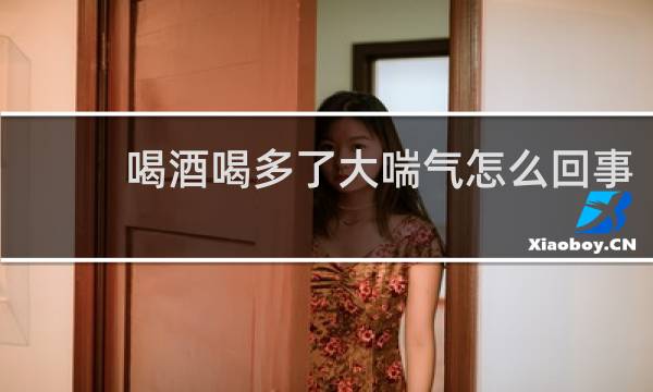 喝酒喝多了大喘气怎么回事