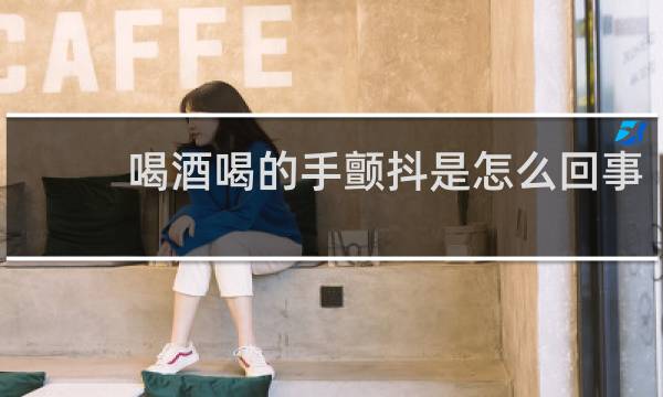 喝酒喝的手颤抖是怎么回事
