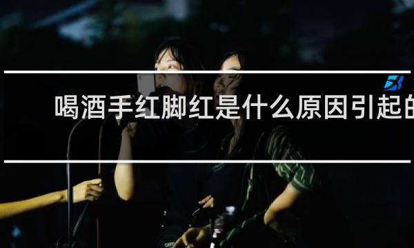 喝酒手红脚红是什么原因引起的