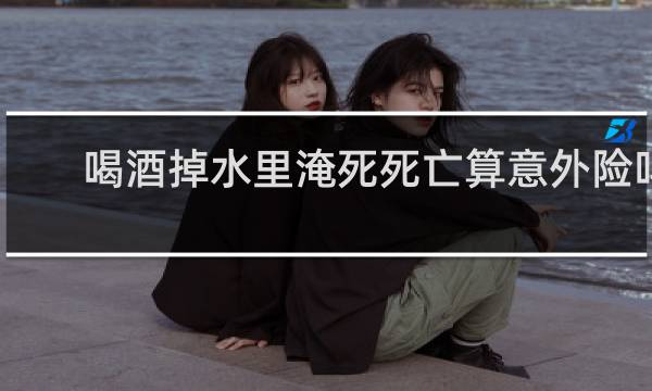 喝酒掉水里淹死死亡算意外险吗