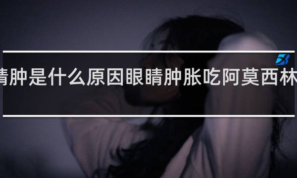 喝酒眼睛肿是什么原因眼睛肿胀吃阿莫西林胶囊有效果吗