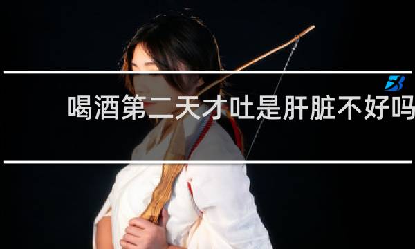 喝酒第二天才吐是肝脏不好吗