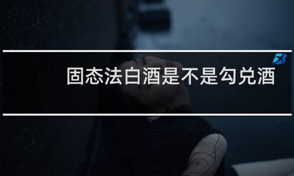 固态法白酒是不是勾兑酒