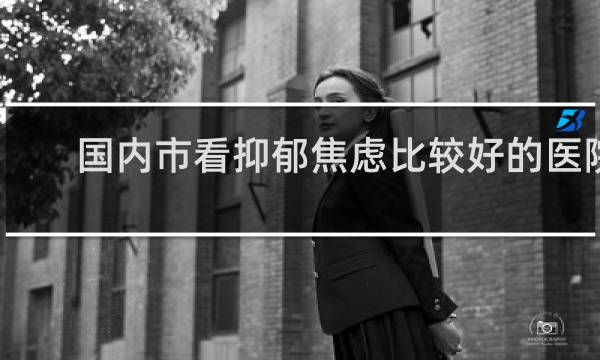 国内市看抑郁焦虑比较好的医院