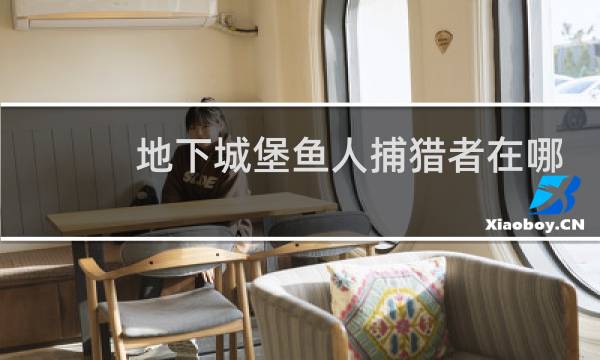 地下城堡鱼人捕猎者在哪