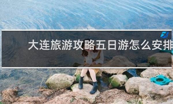 大连旅游攻略五日游怎么安排