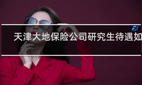 天津大地保险公司研究生待遇如何