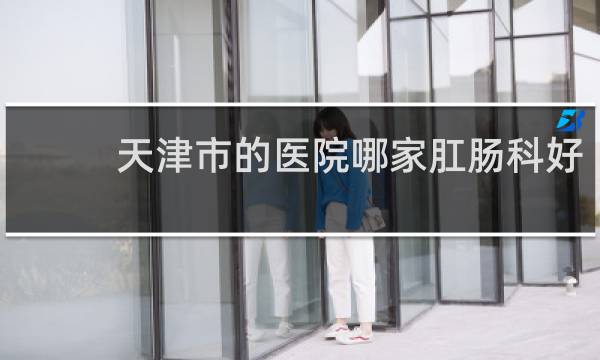 天津市的医院哪家肛肠科好