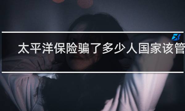 太平洋保险骗了多少人国家该管孓