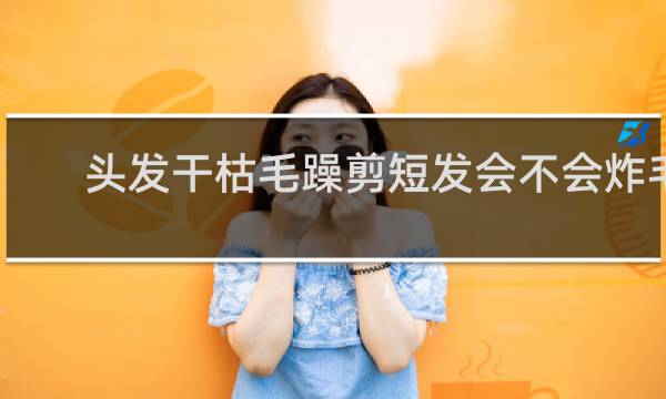 头发干枯毛躁剪短发会不会炸毛