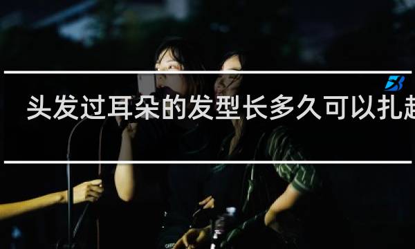 头发过耳朵的发型长多久可以扎起来
