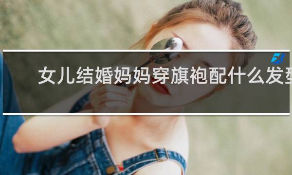 女儿结婚妈妈穿旗袍配什么发型