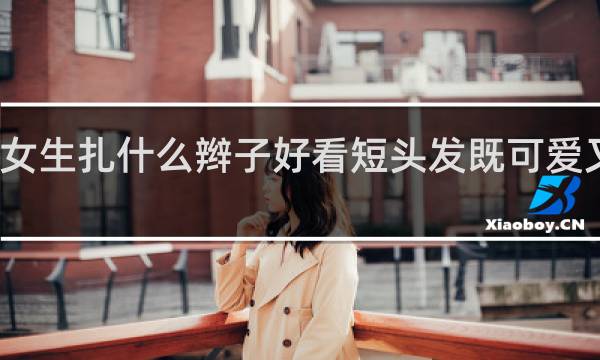 女生扎什么辫子好看短头发既可爱又好看