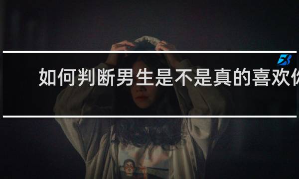 如何判断男生是不是真的喜欢你