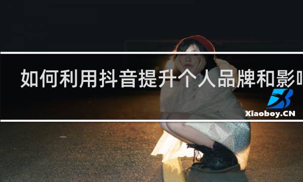 如何利用抖音提升个人品牌和影响力
