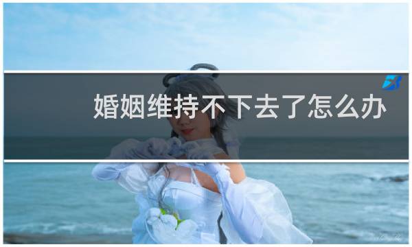 婚姻维持不下去了怎么办