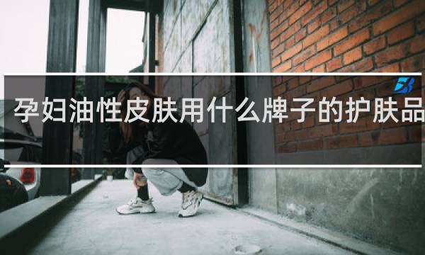 孕妇油性皮肤用什么牌子的护肤品好些